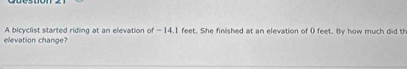 A bicyclist started riding at an elevation of —14.1 feet. She finished at an elevation of 0 feet. By how much did th 
elevation change?