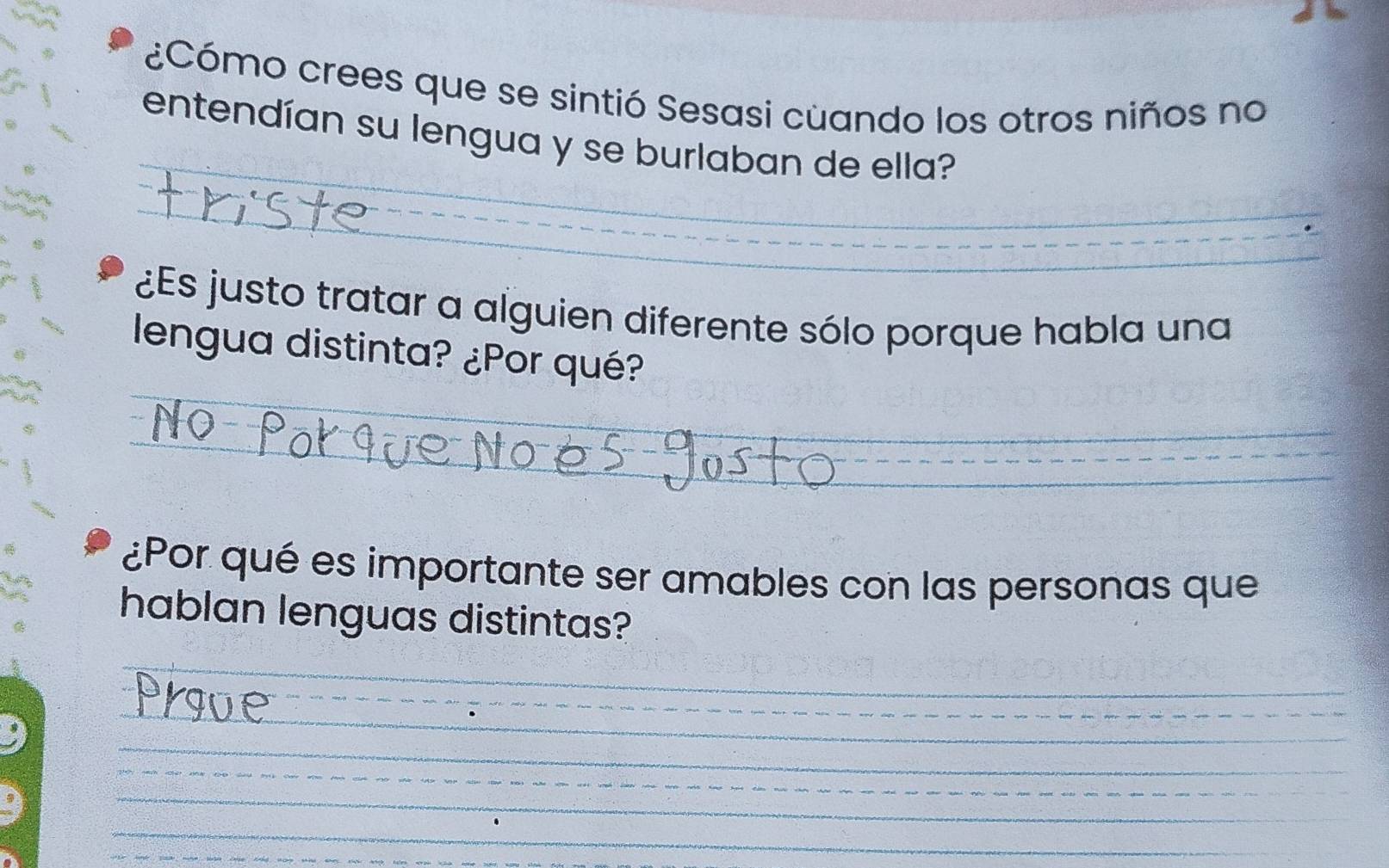 ¿Cómo crees que se sintió Sesasi cuando los otros niños no 
_ 
entendían su lengua y se burlaban de ella? 
_ 
_ 
_ 
¿Es justo tratar a alguien diferente sólo porque habla una 
lengua distinta? ¿Por qué? 
_ 
_ 
_ 
¿Por qué es importante ser amables con las personas que 
hablan lenguas distintas? 
_ 
_ 
_ 
_ 
_ 
_ 
_ 
__ 
_