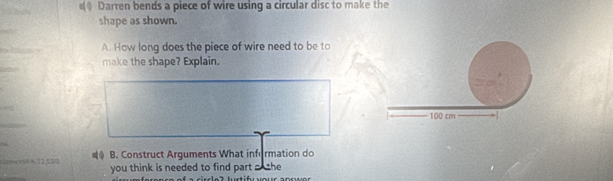 Darren bends a piece of wire using a circular disc to make the 
shape as shown. 
A. How long does the piece of wire need to be to 
make the shape? Explain. 
Snw 1u? 1, 12550 B. Construct Arguments What information do 
you think is needed to find part o the