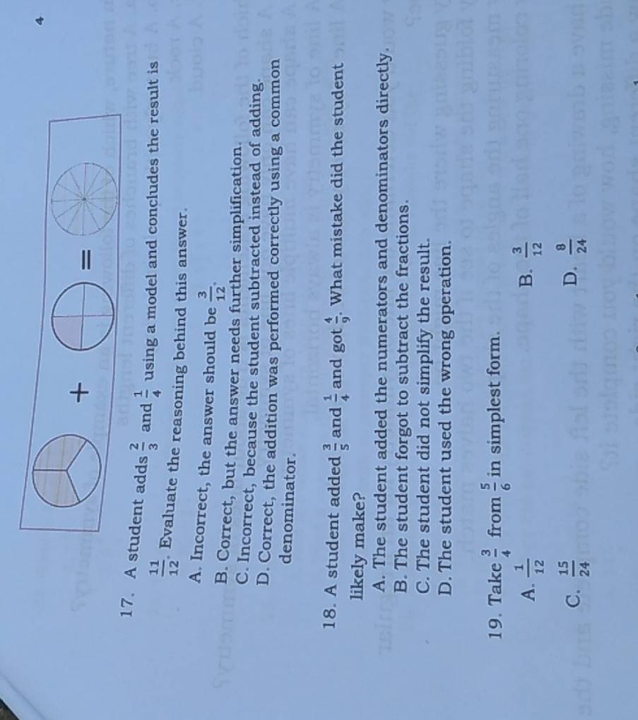 4
17. A student adds  2/3  and  1/4  using a model and concludes the result is
 11/12  Evaluate the reasoning behind this answer.
A. Incorrect, the answer should be  3/12 .
B. Correct, but the answer needs further simplification.
C. Incorrect, because the student subtracted instead of adding.
D. Correct, the addition was performed correctly using a common
denominator
18. A student added  3/5  and  1/4  and got  4/9  What mistake did the student
likely make?
A. The student added the numerators and denominators directly.
B. The student forgot to subtract the fractions.
C. The student did not simplify the result.
D. The student used the wrong operation.
19. Take  3/4  from  5/6  in simplest form.
B.
A.  1/12   3/12 
C.  15/24   8/24 
D.