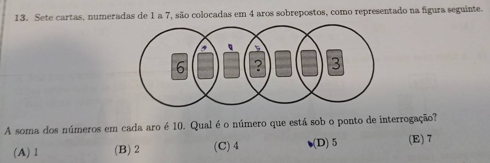 Sete cartas, numeradas de 1 a 7, são colocadas em 4 aros sobrepostos, como representado na figura seguinte.
A soma dos números em cada aro é 10. Qual é o número que está sob o ponto de interrogação?
(A) 1 (B) 2 (C) 4 (D) 5
(E) 7