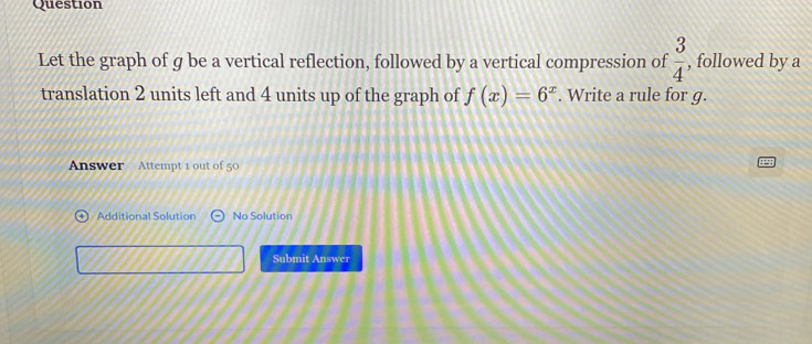 Question 
Let the graph of g be a vertical reflection, followed by a vertical compression of , followed by a  3/4 
translation 2 units left and 4 units up of the graph of f(x)=6^x. Write a rule for g. 
Answer Attempt 1 out of 50 
Additional Solution No Solution 
Submit Answer