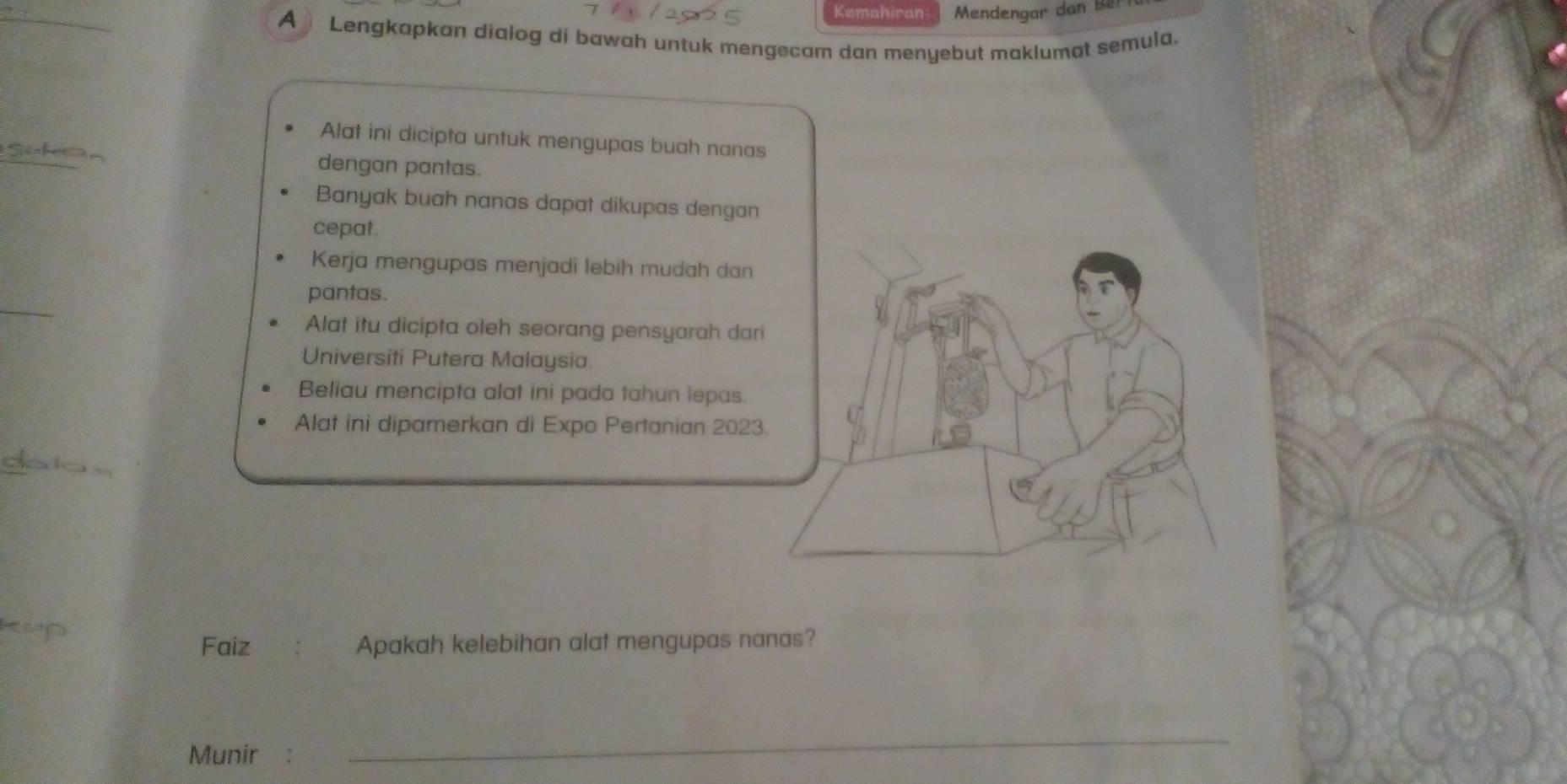 Kemahiran Mendengar dan Bê 
A Lengkapkan dialog di bawah untuk mengecam dan menyebut maklumat semula. 
Alat ini dicipta untuk mengupas buah nanas 
dengan pantas. 
Banyak buah nanas dapat dikupas dengan 
cepat. 
Kerja mengupas menjadi lebih mudah dan 
_ 
pantas. 
Alat itu dicipta oleh seorang pensyarah dari 
Universiti Putera Malaysia. 
Beliau mencipta alat ini pada tahun lepas. 
Alat ini dipamerkan di Expo Pertanian 2023. 
Faiz Apakah kelebihan alat mengupas nanas? 
Munir 
_