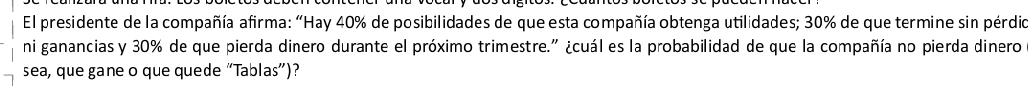 El presidente de la compañía afirma: 'Hay 40% de posibilidades de que esta compañía obtenga utilidades; 30% de que termine sin pérdio 
ni ganancias y 30% de que pierda dinero durante el próximo trimestre." ¿cuál es la probabilidad de que la compañía no pierda dinero 
sea, que gane o que quede “Tablas”)?