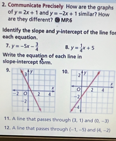 Communicate Precisely How are the graphs 
of y=2x+1 and y=-2x+1 similar? How 
are they different? ● MP6 
Identify the slope and y-intercept of the line for 
each equation. 
7. y=-5x- 3/4  8. y= 1/4 x+5
Write the equation of each line in 
slope-intercept form. 
910 


11. A line that passes through (3,1) and (0,-3)
12. A line that passes through (-1,-5) and (4,-2)