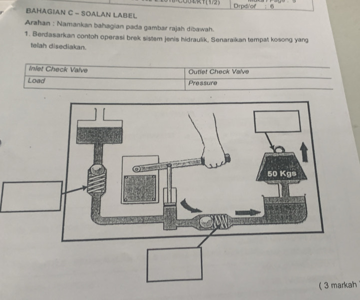 041(1/2) Drpd/of ;6 
BAHAGIAN C - SOALAN LABEL 
Arahan : Namankan bahagian pada gambar rajah dibawah. 
1. Berdasarkan contoh operasi brek sistem jenis hidraulik, Senaraikan tempat kosong yang 
telah disediakan. 
inlet Check Valve Outlet Check Valve 
Load Pressure 
( 3 markah