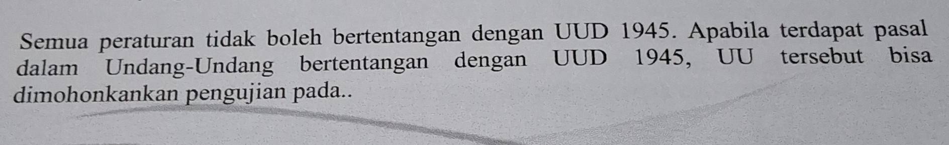 Semua peraturan tidak boleh bertentangan dengan UUD 1945. Apabila terdapat pasal 
dalam Undang-Undang bertentangan dengan UUD 1945, UU tersebut bisa 
dimohonkankan pengujian pada..