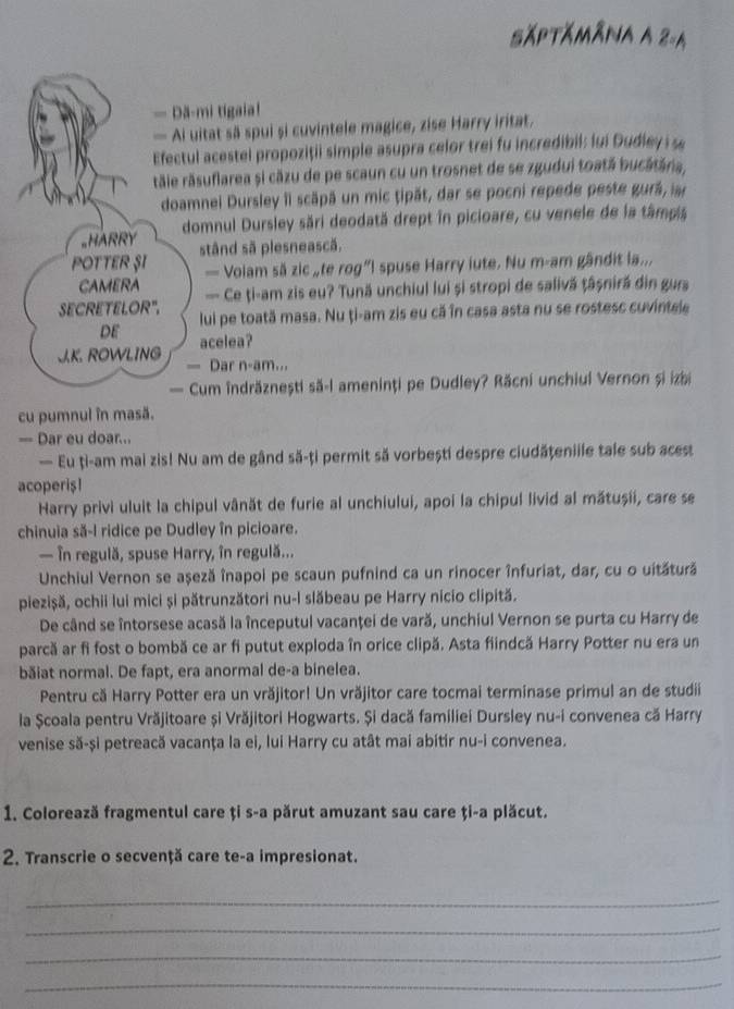 Săptămâna A 2-4
— Dă-mi tigaia!
— Ai uitat sã spui și cuvintele magice, zise Harry iritat.
Efectul acestel propoziții simple asupra celor trei fu incredibil: lui Dudley i
rtăie răsuflarea și căzu de pe scaun cu un trosnet de se zgudui toată bucătăria,
doamnei Dursley îI scăpă un mic tipăt, dar se pocni repede peste gură, 
_HARRY domnul Dursley sări deodată drept în picioare, cu venele de la tâmpis
POTTER ŞI stând sã plesnească.
— Volam să zic „te rog”I spuse Harry iute. Nu m-am gândit la...
CAMERA — Ce ți-am zis eu? Tună unchiul lui și stropi de salivă ṭâșniră din gurs
SECRETELOR". lui pe toată masa. Nu ți-am zis eu că în casa asta nu se rostesc cuvintele
DE acelea?
J.K. ROWLING — Dar n-am...
— Cum îndrăznești să-l ameninți pe Dudley? Răcni unchiul Vernon și izbi
cu pumnul în masă.
= Dar eu doar...
— Eu ți-am mai zis! Nu am de gând să-ți permit să vorbești despre ciudățeniile tale sub acest
acoperis!
Harry privi uluit la chipul vânăt de furie al unchiului, apoi la chipul livid al mătușii, care se
chinuia să-l ridice pe Dudley în picioare.
— în regulă, spuse Harry, în regulă...
Unchiul Vernon se așeză înapoi pe scaun pufnind ca un rinocer înfuriat, dar, cu o uitătură
piezișă, ochii lui mici și pătrunzători nu-l slăbeau pe Harry nicio clipită.
De când se întorsese acasă la începutul vacanţei de vară, unchiul Vernon se purta cu Harry de
parcă ar fi fost o bombă ce ar fi putut exploda în orice clipă. Asta fiindcă Harry Potter nu era un
băiat normal. De fapt, era anormal de-a binelea.
Pentru că Harry Potter era un vrăjitor! Un vrăjitor care tocmai terminase primul an de studii
la Școala pentru Vrăjitoare și Vrăjitori Hogwarts. Și dacă familiei Dursley nu-i convenea că Harry
venise să-și petreacă vacanța la ei, lui Harry cu atât mai abitir nu-i convenea.
1. Colorează fragmentul care ți s-a părut amuzant sau care ți-a plăcut.
2. Transcrie o secvență care te-a impresionat.
_
_
_
_