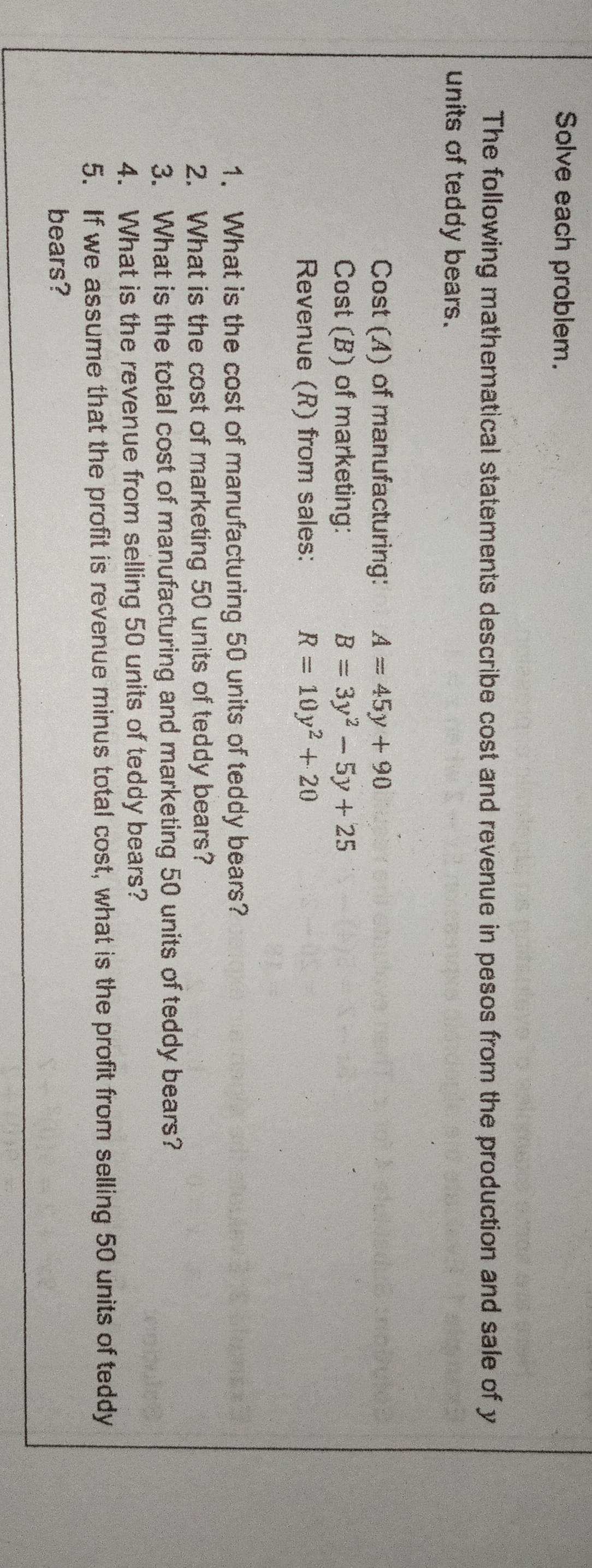 Solve each problem. 
The following mathematical statements describe cost and revenue in pesos from the production and sale of y
units of teddy bears. 
Cost (A) of manufacturing: A=45y+90
Cost (B) of marketing: B=3y^2-5y+25
Revenue (R) from sales: R=10y^2+20
1. What is the cost of manufacturing 50 units of teddy bears? 
2. What is the cost of marketing 50 units of teddy bears? 
3. What is the total cost of manufacturing and marketing 50 units of teddy bears? 
4. What is the revenue from selling 50 units of teddy bears? 
5. If we assume that the profit is revenue minus total cost, what is the profit from selling 50 units of teddy 
bears?