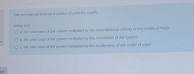 The net external force on a system of particles equals
Sefect one
a, the toall mass of the system mulsipled by the instantaneous velocty of the center of mase
b, the sotal mass of the system mulspled by the momentum of the systern
c, the totall mass of the system mulsiplied by the scurteration of the center of mass