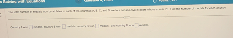 Solving with Equations 
The total number of medals won by athletes in each of the countries A, B, C, and D are four consecutive integers whose sum is 70. Find the number of medals for each country. 
Country A won □ medals, country B won □ medals, country C won □ medalis, and country D won □ medals.