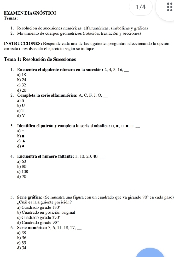 1/4
EXAMEN DIAGNÓSTICO
Temas:
1. Resolución de sucesiones numéricas, alfanuméricas, simbólicas y gráficas
2. Movimiento de cuerpos geométricos (rotación, traslación y secciones)
INSTRUCCIONES: Responde cada una de las siguientes preguntas seleccionando la opción
correcta o resolviendo el ejercicio según se indique.
Tema 1: Resolución de Sucesiones
1. Encuentra el siguiente número en la sucesión: 2, 4, 8, 16,_
a) 18
b) 24
c) 32
d) 20
2. Completa la serie alfanumérica: A, C, F, J, O,_
a) S
b) U
c) T
d) V
3. Identifica el patrón y completa la serie simbólica: □, ■, □, ■, □, __
a) □
b)
c)
d)
4. Encuentra el número faltante: 5, 10, 20, 40,_
a) 60
b) 80
c) 100
d) 70
5. Serie gráfica: (Se muestra una figura con un cuadrado que va girando 90° en cada paso)
¿Cuál es la siguiente posición?
a) Cuadrado girado 180°
b) Cuadrado en posición original
c) Cuadrado girado 270°
d) Cuadrado girado 90°
6. Serie numérica: 3, 6, 11, 18, 27,
a) 38
b) 36
c) 35
d) 34