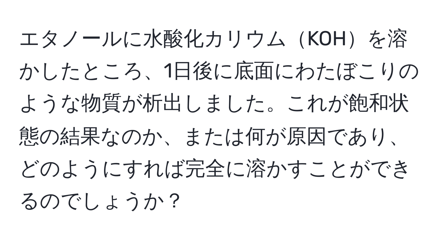 エタノールに水酸化カリウムKOHを溶かしたところ、1日後に底面にわたぼこりのような物質が析出しました。これが飽和状態の結果なのか、または何が原因であり、どのようにすれば完全に溶かすことができるのでしょうか？