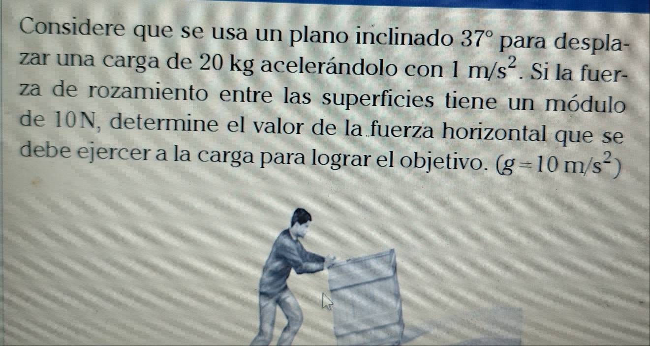 Considere que se usa un plano inclinado 37° para despla- 
zar una carga de 20 kg acelerándolo con 1m/s^2. Si la fuer- 
za de rozamiento entre las superficies tiene un módulo 
de 10N, determine el valor de la fuerza horizontal que se 
debe ejercer a la carga para lograr el objetivo. (g=10m/s^2)