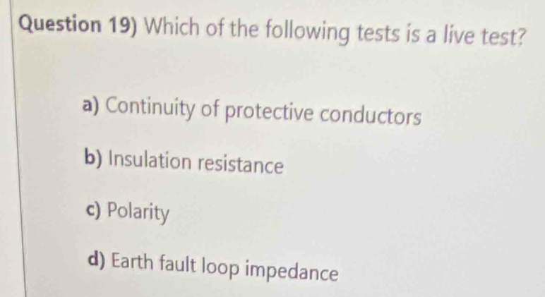 Question 19) Which of the following tests is a live test?
a) Continuity of protective conductors
b) Insulation resistance
c) Polarity
d) Earth fault loop impedance