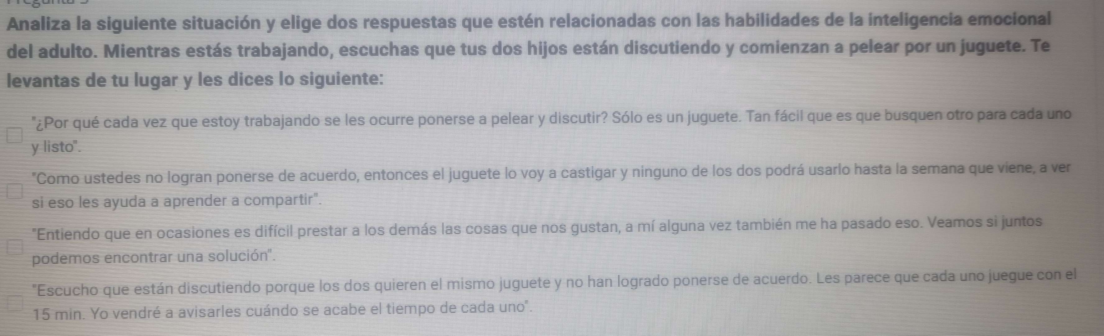 Analiza la siguiente situación y elige dos respuestas que estén relacionadas con las habilidades de la inteligencia emocional 
del adulto. Mientras estás trabajando, escuchas que tus dos hijos están discutiendo y comienzan a pelear por un juguete. Te 
levantas de tu lugar y les dices lo siguiente: 
"¿Por qué cada vez que estoy trabajando se les ocurre ponerse a pelear y discutir? Sólo es un juguete. Tan fácil que es que busquen otro para cada uno 
y listo". 
"Como ustedes no logran ponerse de acuerdo, entonces el juguete lo voy a castigar y ninguno de los dos podrá usarlo hasta la semana que viene, a ver 
si eso les ayuda a aprender a compartir" 
"Entiendo que en ocasiones es difícil prestar a los demás las cosas que nos gustan, a mí alguna vez también me ha pasado eso. Veamos si juntos 
podemos encontrar una solución'' 
Escucho que están discutiendo porque los dos quieren el mismo juguete y no han logrado ponerse de acuerdo. Les parece que cada uno juegue con el
15 min. Yo vendré a avisarles cuándo se acabe el tiempo de cada uno.