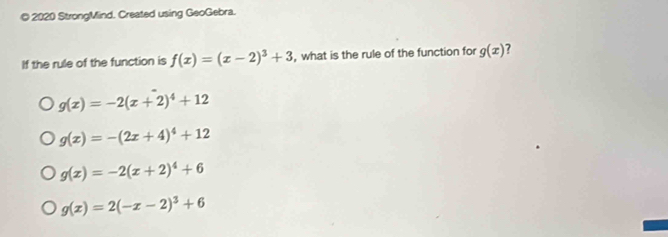 2020 StrongMind. Created using GeoGebra.
If the rule of the function is f(x)=(x-2)^3+3 , what is the rule of the function for g(x) ?
g(x)=-2(x+2)^4+12
g(x)=-(2x+4)^4+12
g(x)=-2(x+2)^4+6
g(x)=2(-x-2)^3+6