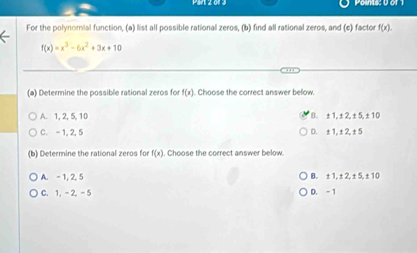 Par 2 013 Points: 0 or 1
For the polynomial function, (a) list all possible rational zeros, (b) find all rational zeros, and (c) factor f(x).
f(x)=x^3-6x^2+3x+10
(a) Determine the possible rational zeros for f(x). Choose the correct answer below.
A. 1, 2, 5, 10 B. ±1, ±2, ±5, ±10
C. - 1, 2, 5 D. ±1, ±2, ±5
(b) Determine the rational zeros for f(x). Choose the correct answer below.
A. - 1, 2, 5 B. ±1, ±2, ±5, ±10
C. 1, - 2, - 5 D. - 1