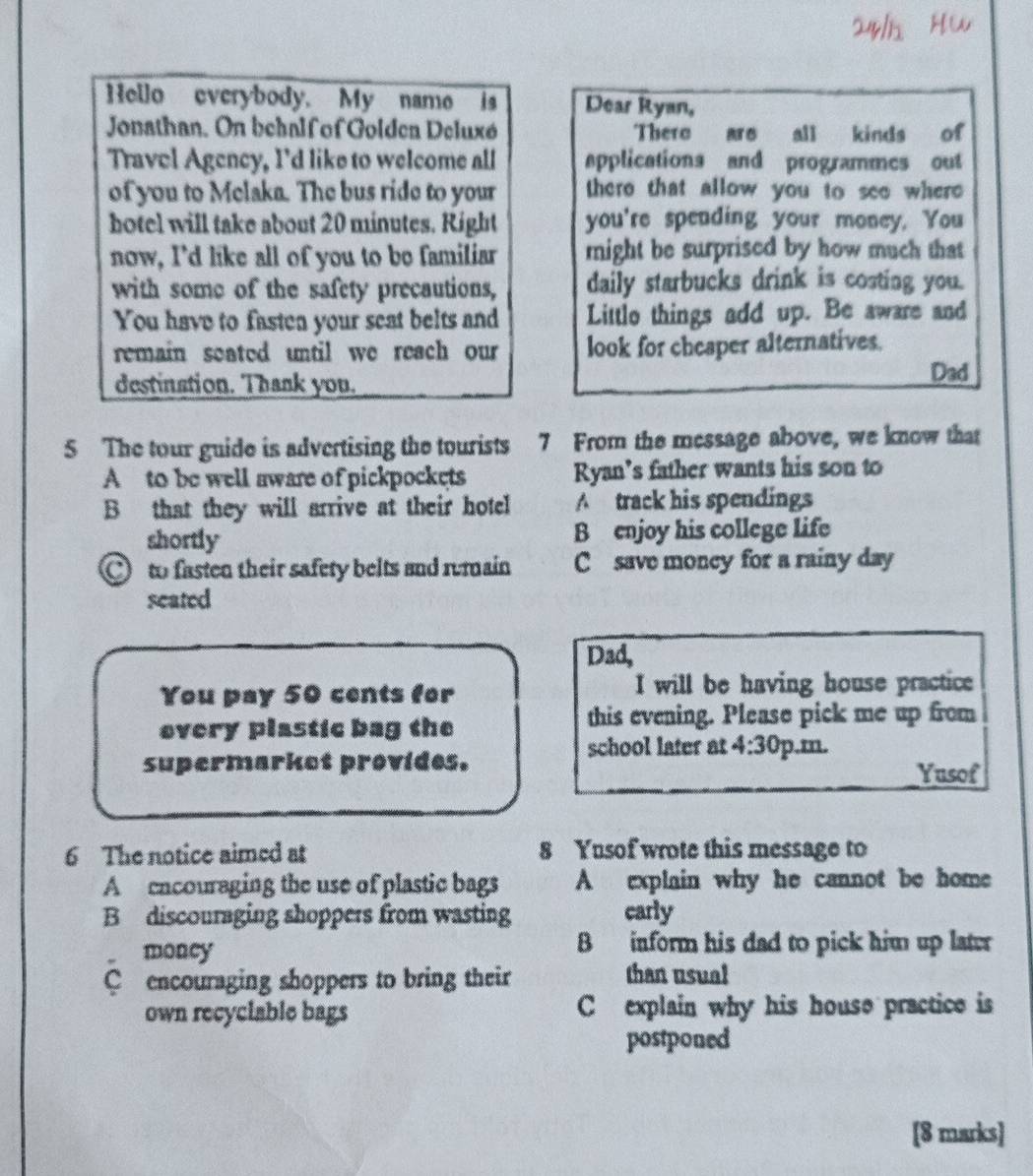 Hello everybody. My name is Dear Ryan,
Jonathan. On behalf of Goldea Deluxó Thero are all kinds of
Travel Agency, I'd like to welcome all applications and programmes out
of you to Melaka. The bus ride to your there that allow you to seo where 
hotel will take about 20 minutes. Right you're spending your money. You
now, I'd like all of you to be familiar might be surprised by how much that
with some of the safety precautions, daily starbucks drink is costing you.
You have to fastea your seat belts and Littlo things add up. Be aware and
remain seated until we reach our look for cheaper alternatives.
destination. Thank you.
Dad
5 The tour guide is advertising the tourists 7 From the mcssage above, we know that
A to be well aware of pickpockets Ryan’s father wants his son to
B that they will arrive at their hotel A track his spendings
shortly B enjoy his college life
to fasten their safety belts and rumain C save moncy for a rainy day
seated
Dad,
You pay 50 cents for I will be having house practice
overy plastic bag the this evening. Please pick me up from
school later at 4:30 
supermarket provides. p.m.
Yusof
6 The notice aimed at 8 Yusof wrote this message to
A encouraging the use of plastic bags A explain why he cannot be home
B discouraging shoppers from wasting carly
money B inform his dad to pick him up later
C encouraging shoppers to bring their than usual
own recyclable bags C explain why his house practice is
postponed
[8 marks]
