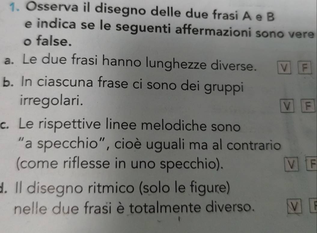 Osserva il disegno delle due frasi A e B 
e indica se le seguenti affermazioni sono vere 
o false. 
a. Le due frasi hanno lunghezze diverse. V F 
b. In ciascuna frase ci sono dei gruppi 
irregolari. 
V F 
c. Le rispettive linee melodiche sono 
"a specchio", cioè uguali ma al contrario 
(come riflesse in uno specchio). V F 
. Il disegno ritmico (solo le figure) 
nelle due frasi è totalmente diverso. V