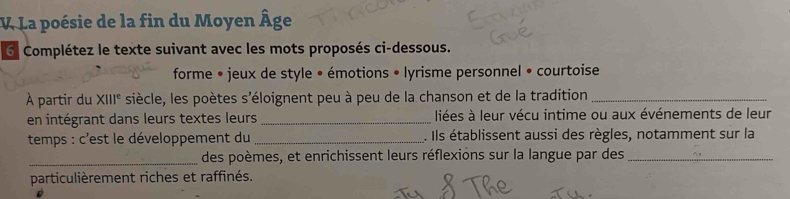 La poésie de la fin du Moyen Âge 
Complétez le texte suivant avec les mots proposés ci-dessous. 
forme • jeux de style • émotions • lyrisme personnel • courtoise 
À partir du XIII^e siècle, les poètes s'éloignent peu à peu de la chanson et de la tradition_ 
en intégrant dans leurs textes leurs_ liées à leur vécu intime ou aux événements de leur 
temps : c'est le développement du _. Ils établissent aussi des règles, notamment sur la 
_des poèmes, et enrichissent leurs réflexions sur la langue par des_ 
particulièrement riches et raffinés.