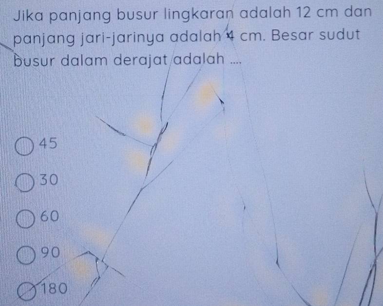 Jika panjang busur lingkaran adalah 12 cm dan
panjang jari-jarinya adalah 4 cm. Besar sudut
busur dalam derajat adalah ....
45
30
60
90
180