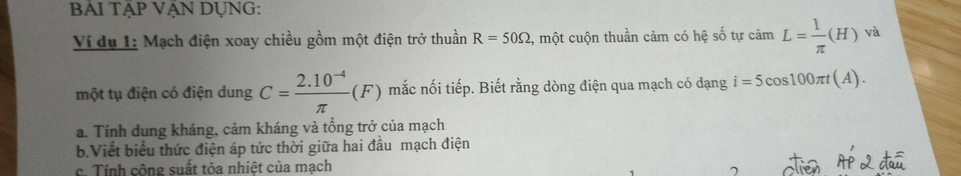 BẢI TậP VÁN DỤNG: 
Ví du 1: Mạch điện xoay chiều gồm một điện trở thuần R=50Omega , một cuộn thuần cảm có hệ số tự cảm L= 1/π  (H) và 
một tụ điện có điện dung C= (2.10^(-4))/π  (F) mắc nối tiếp. Biết rằng dòng điện qua mạch có dạng i=5cos 100π t(A). 
a. Tính dung kháng, cảm kháng và tổng trở của mạch 
b.Viết biểu thức điện áp tức thời giữa hai đầu mạch điện 
c. Tính cộng suất tỏa nhiệt của mạch