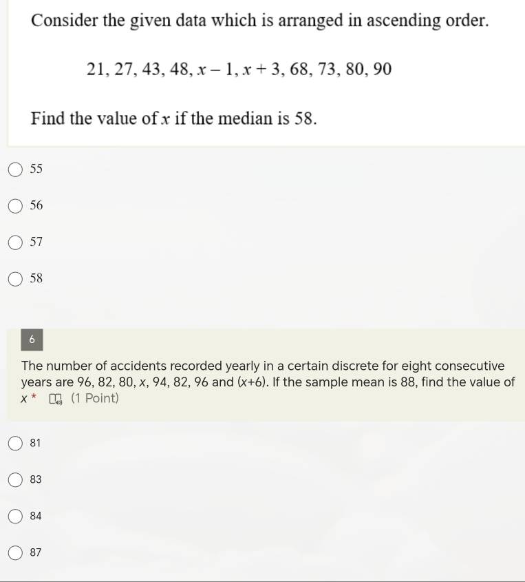 Consider the given data which is arranged in ascending order.
21, 27, 43, 48, x - 1 x+3 , 68, 73, 80, 90
Find the value of x if the median is 58.
55
56
57
58
6
The number of accidents recorded yearly in a certain discrete for eight consecutive
years are 96, 82, 80, x, 94, 82, 96 and (x+6). If the sample mean is 88, find the value of
x^* (1 Point)
81
83
84
87