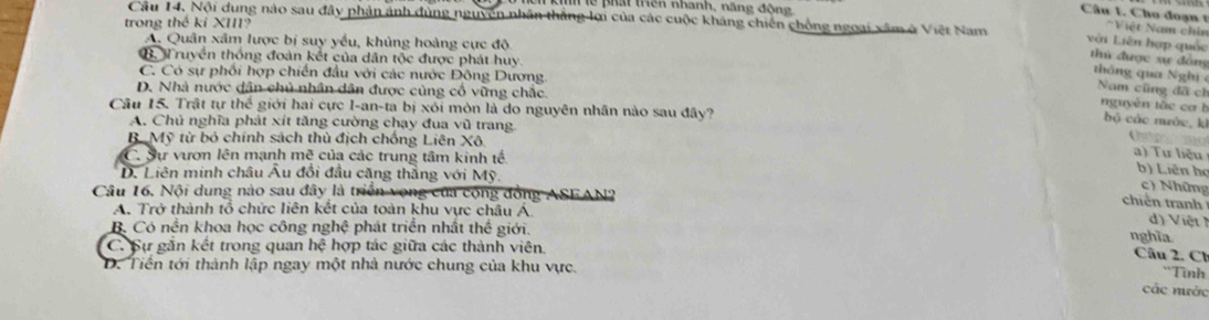 lể pht thên nhành, năng động 
Câu 1. Cho đoạn 'Việt Nam chín
trong thể kỉ XIII?
Câu 14. Nội dung nào sau đây phản ảnh đùng nguyên nhân thắng lợi của các cuộc kháng chiến chồng ngoại xâm ở Việt Nam thứ được sự đồng thông qua Nghị
A. Quân xâm lược bị suy yếu, khủng hoàng cực độ
với Liên hợp quốc
G. Truyền thống đoàn kết của dân tộc được phát huy.
C. Có sự phối hợp chiến đầu với các nước Đông Dương.
D. Nhà nước dân chủ nhân dân được củng cổ vững chắc.
Nam cũng đã ch nguyên tắc cơ b
Câu 15. Trật tự thể giới hai cực I-an-ta bị xói mòn là do nguyên nhân nào sau đây?
bộ các mước, k
A. Chủ nghĩa phát xít tăng cường chạy đua vũ trang.
B Mỹ từ bỏ chính sách thủ địch chống Liên Xô.
Chp
C. Sự vươn lên mạnh mẽ của các trung tâm kinh tế.
a) Tư liệu
b) Liên họ
D. Liên minh châu Âu đổi đầu căng thắng với Mỹ.
c) Những
Câu 16. Nội dung nào sau đây là triển vọng của cộng đồng ASFAN?
chiến tranh
A. Trở thành tổ chức liên kết của toàn khu vực châu Á
V iệ
B. Có nền khoa học công nghệ phát triển nhất thể giới.
C. Sự găn kết trong quan hệ hợp tác giữa các thành viên. nghĩa
Câu 2. Cl
D. Tiền tới thành lập ngay một nhà nước chung của khu vực.
'Tình
các nước