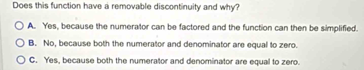 Does this function have a removable discontinuity and why? 
A. Yes, because the numerator can be factored and the function can then be simplified. 
B. No, because both the numerator and denominator are equal to zero. 
C. Yes, because both the numerator and denominator are equal to zero.