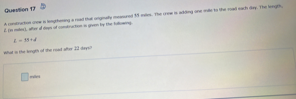 A construction crew is lengthening a road that originally measured 55 miles. The crew is adding one mile to the road each day. The length,
L (in miles), after adays of construction is given by the following.
L=55+d
What is the length of the road after 22 days?
miles