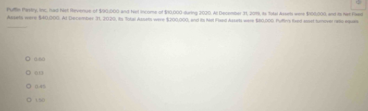 Pumn Pastry, Inc. had Net Revenue of $90,000 and Net Income of $10,000 during 2020. At December 31, 2019, its Total Assets were $100,000, and its Net Fixed
_
Assets were $40,000. At December 31, 2020, its Total Assets were $200,000, and its Net Fixed Assets were $80,000. Puffin's fixed asset turnover ratio equals
0.50
0.13
0.45
1.50