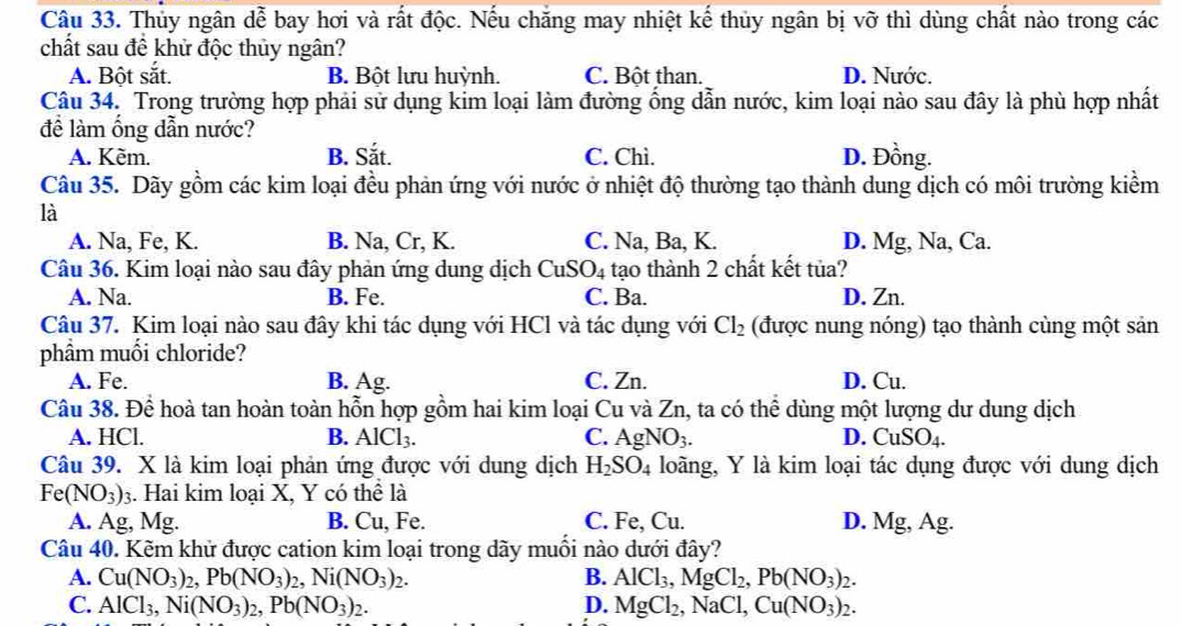 Thủy ngân dễ bay hơi và rất độc. Nếu chăng may nhiệt kể thủy ngân bị vỡ thì dùng chất nào trong các
chất sau đề khử độc thủy ngân?
A. Bột sắt. B. Bột lưu huỳnh. C. Bột than. D. Nước.
Câu 34. Trong trường hợp phải sử dụng kim loại làm đường ống dẫn nước, kim loại nào sau đây là phù hợp nhất
đề làm ống dẫn nước?
A. Kèm. B. Sắt. C. Chì. D. Đồng.
Câu 35. Dãy gồm các kim loại đều phản ứng với nước ở nhiệt độ thường tạo thành dung dịch có môi trường kiểm
là
A. Na, Fe, K. B. Na, Cr, K. C. Na, Ba, K. D. Mg, Na, Ca.
Câu 36. Kim loại nào sau đây phản ứng dung dịch C uSO_4 tạo thành 2 chất kết tủa?
A. Na. B. Fe. C. Ba. D. Zn.
Câu 37. Kim loại nào sau đây khi tác dụng với HCl và tác dụng với Cl_2 (được nung nóng) tạo thành cùng một sản
phầm muối chloride?
A. Fe. B. Ag. C. Zn. D. Cu.
Câu 38. Để hoà tan hoàn toàn hỗn hợp gồm hai kim loại Cu và Zn, ta có thể dùng một lượng dư dung dịch
A. HCl. B. AlCl_3. C. AgNO_3. D. CuSO_4.
Câu 39. X là kim loại phản ứng được với dung dịch H_2SO_4 loãng, Y là kim loại tác dụng được với dung dịch
Fe(NO_3)_3 3. Hai kim loại X, Y có thể là
A. Ag, Mg. B. Cu, Fe. C. Fe, Cu. D. Mg, Ag.
Câu 40. Kẽm khử được cation kim loại trong dãy muối nào dưới đây?
A. Cu(NO_3)_2,Pb(NO_3)_2,Ni(NO_3)_2. B. AlCl_3,MgCl_2,Pb(NO_3)_2.
C. AlCl_3,Ni(NO_3)_2,Pb(NO_3)_2. D. MgCl_2,NaCl,Cu(NO_3)_2.