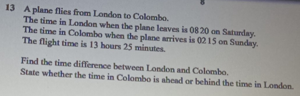 A plane flies from London to Colombo. 
The time in London when the plane leaves is 0820 on Saturday. 
The time in Colombo when the plane arrives is 02 15 on Sunday. 
The flight time is 13 hours 25 minutes. 
Find the time difference between London and Colombo. 
State whether the time in Colombo is ahead or behind the time in London.