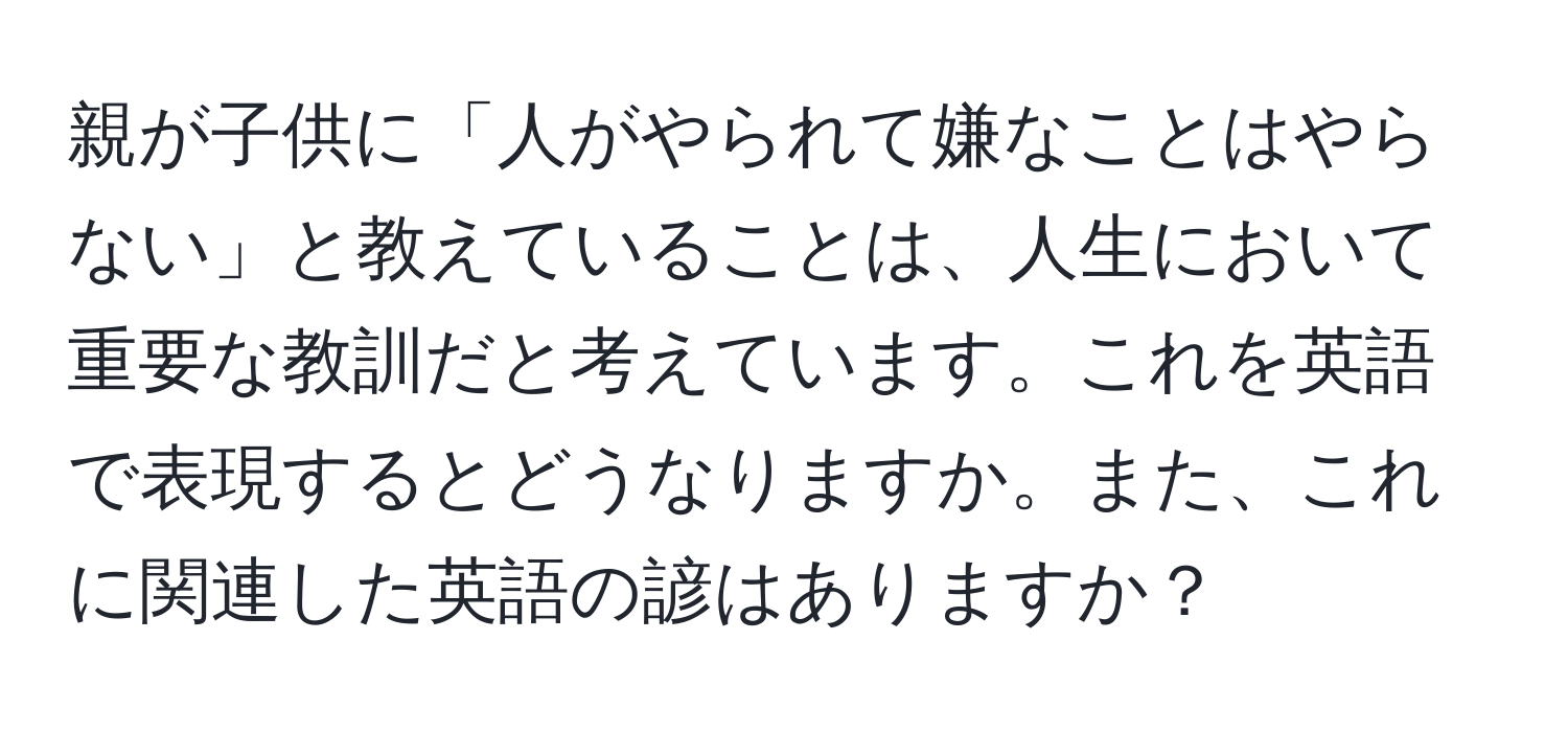 親が子供に「人がやられて嫌なことはやらない」と教えていることは、人生において重要な教訓だと考えています。これを英語で表現するとどうなりますか。また、これに関連した英語の諺はありますか？