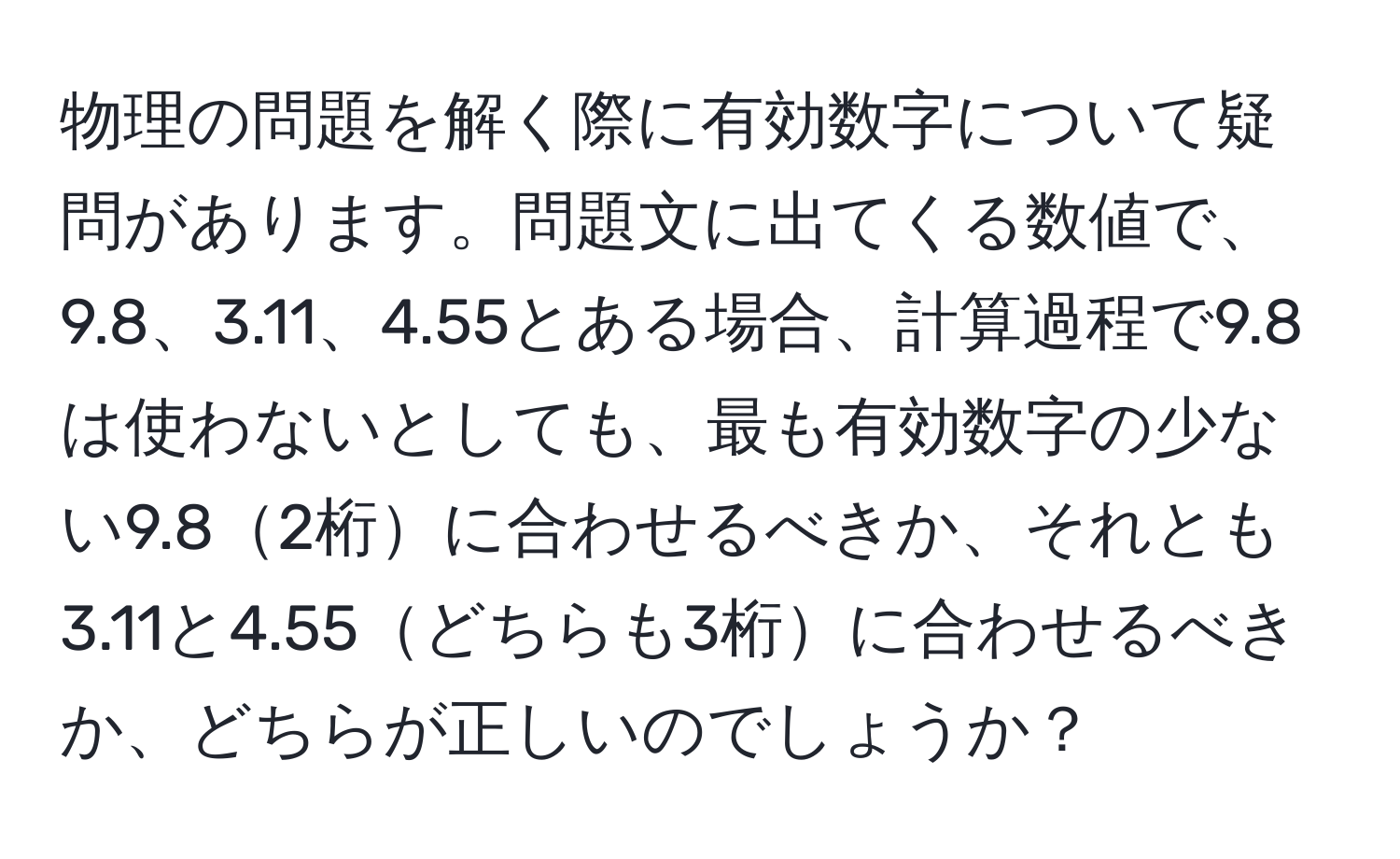 物理の問題を解く際に有効数字について疑問があります。問題文に出てくる数値で、9.8、3.11、4.55とある場合、計算過程で9.8は使わないとしても、最も有効数字の少ない9.82桁に合わせるべきか、それとも3.11と4.55どちらも3桁に合わせるべきか、どちらが正しいのでしょうか？