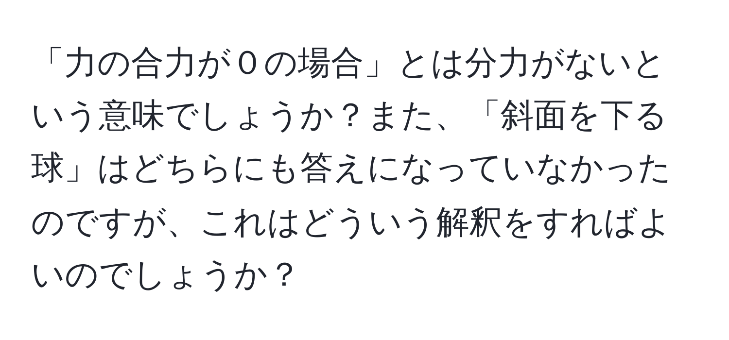 「力の合力が０の場合」とは分力がないという意味でしょうか？また、「斜面を下る球」はどちらにも答えになっていなかったのですが、これはどういう解釈をすればよいのでしょうか？