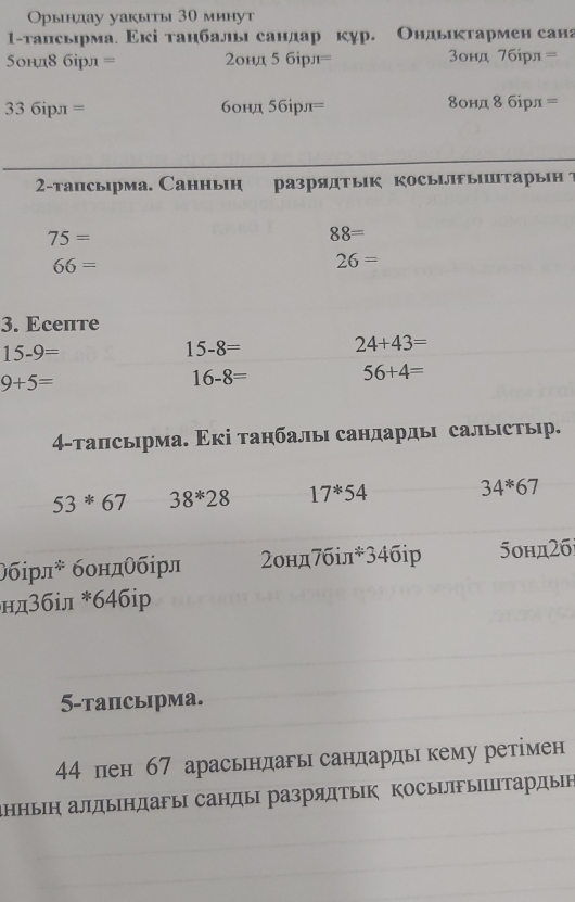 Орьндау уакыты 30 минут 
1-тапсьрма. Εкі танбалы сандар кур. Ондьκтармен сана 
5ондδ бірл = 2онд 5 бірл= 3онд 7бірл =
33 6iрл = бонд ббірл= δонд δ бірл= 
2-тапсырма. Cанньн разрядТык косыЛыштарын ？
75=
88=
66=
26=
3. Eсепте
15-9=
15-8= 24+43=
9+5=
16-8=
56+4=
4-тапсырма. Εкі танбалы сандарды салыстьыр.
53*67 38^*28 17^*54 34^*67
θбірлキ бондθбірл 2онд7біл*34бiр 5онд2б 
нд3біл *64бiр 
5-тапсырма.
44 пен 67 арасьндагы сандардь кему ретімен 
аΗΗыΗ алдыΗдаFы санды разрядтыΙк ΚосыΙлыΙпΤардын