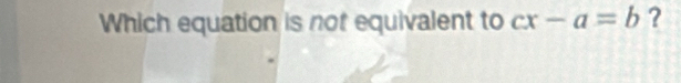 Which equation is not equivalent to cx-a=b ?
