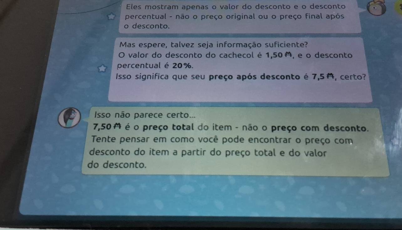 Eles mostram apenas o valor do desconto e o desconto 
percentual - não o preço original ou o preço final após 
o desconto. 
Mas espere, talvez seja informação suficiente? 
O valor do desconto do cachecol é 1,50, e o desconto 
percentual é 20%. 
Isso significa que seu preço após desconto é 7,5, certo? 
Isso não parece certo...
7,50 M é o preço total do item - não o preço com desconto. 
Tente pensar em como você pode encontrar o preço com 
desconto do item a partir do preço total e do valor 
do desconto.