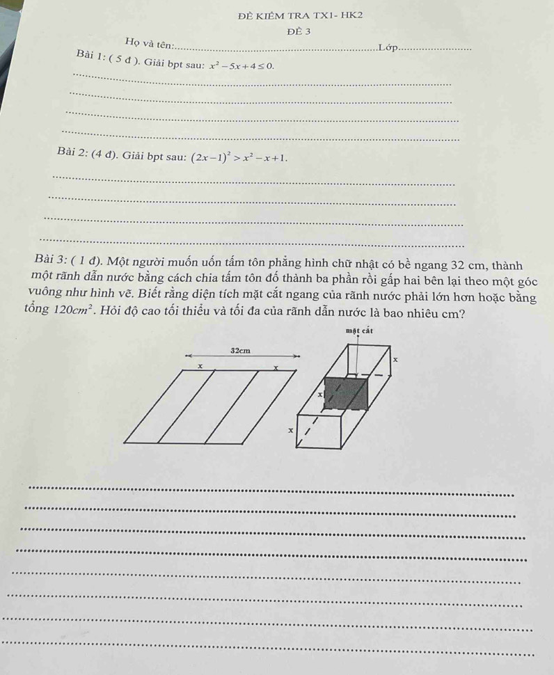 ĐÊ KIÊM TRA TX1- HK2 
Đè 3 
Họ và tên:_ 
.Lớp_ 
_ 
Bài 1:(5d) ). Giải bpt sau: x^2-5x+4≤ 0. 
_ 
_ 
_ 
Bài 2:(4d) . Giải bpt sau: (2x-1)^2>x^2-x+1
_ 
_ 
_ 
_ 
Bài 3: ( 1 đ). Một người muốn uốn tấm tôn phẳng hình chữ nhật có bề ngang 32 cm, thành 
một rãnh dẫn nước bằng cách chia tấm tôn đố thành ba phần rồi gấp hai bên lại theo một góc 
vuông như hình vẽ. Biết rằng diện tích mặt cắt ngang của rãnh nước phải lớn hơn hoặc bằng 
tổng 120cm^2 *. Hỏi độ cao tối thiểu và tối đa của rãnh dẫn nước là bao nhiêu cm?
32cm
x x
_ 
_ 
_ 
_ 
_ 
_ 
_ 
_