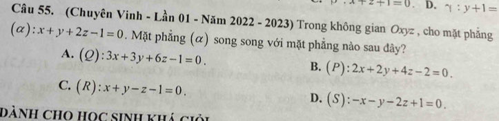 +2+1=0 D. gamma :y+1=
Câu 55. (Chuyên Vinh - Lần 01 - Năm 2022 - 2023) Trong không gian Oxyz , cho mặt phẳng
(α): x+y+2z-1=0. Mặt phẳng (α) song song với mặt phẳng nào sau đây?
A. (Q):3x+3y+6z-1=0.
B. (P):2x+2y+4z-2=0.
C. (R):x+y-z-1=0.
D. (S):-x-y-2z+1=0. 
DẢNH CHO HOC SINH Khá ciỏi