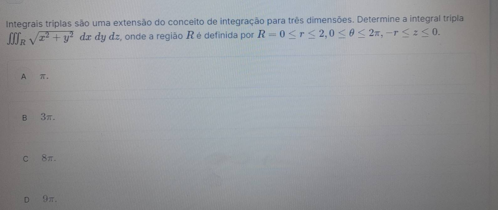 Integrais triplas são uma extensão do conceito de integração para três dimensões. Determine a integral tripla
∈t ∈t ∈t _Rsqrt(x^2+y^2) dx dy dz, onde a região R é definida por R=0≤ r≤ 2, 0≤ θ ≤ 2π , -r≤ z≤ 0.
A π.
B 3π.
c 8π.
9π.