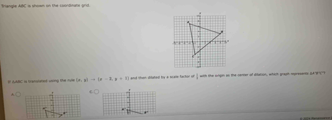 Triangle ABC is shown on the coordinate grid. 
1f △ ABC is translated using the rule (x,y)to (x-2,y+1) and then dilated by a scale factor of  1/2  with the origin as the center of dilation, which graph represents △ A'B'C 7 
A 
.
4°
A ' 
# 2024 Renaissance