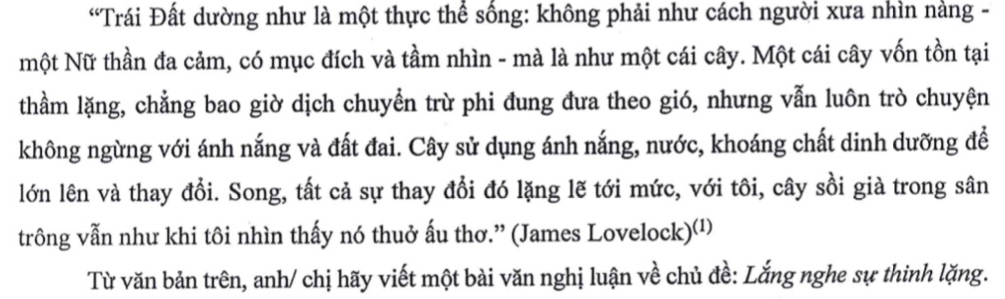 “Trái Đất dường như là một thực thể sống: không phải như cách người xưa nhìn nàng - 
một Nữ thần đa cảm, có mục đích và tầm nhìn - mà là như một cái cây. Một cái cây vốn tồn tại 
thầm lặng, chẳng bao giờ dịch chuyển trừ phi đung đưa theo gió, nhưng vẫn luôn trò chuyện 
không ngừng với ánh nắng và đất đai. Cây sử dụng ánh nắng, nước, khoáng chất dinh dưỡng đề 
lớn lên và thay đổi. Song, tất cả sự thay đổi đó lặng lẽ tới mức, với tôi, cây sồi già trong sân 
trông vẫn như khi tôi nhìn thấy nó thuở ấu thơ.” (James Lovelock)⑴¹ 
Từ văn bản trên, anh/ chị hãy viết một bài văn nghị luận về chủ đề: Lắng nghe sự thinh lặng.