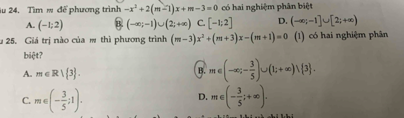 iu 24. Tìm m để phương trình -x^2+2(m-1)x+m-3=0 có hai nghiệm phân biệt
A. (-1;2) B. (-∈fty ;-1)∪ (2;+∈fty ) C. [-1;2] D. (-∈fty ;-1]∪ [2;+∈fty )
u 25. Giá trị nào của m thì phương trình (m-3)x^2+(m+3)x-(m+1)=0 (1) có hai nghiệm phân
biệt?
A. m∈ R| 3.
B. m∈ (-∈fty ;- 3/5 )∪ (1;+∈fty )vee  3.
D.
C. m∈ (- 3/5 ;1). m∈ (- 3/5 ;+∈fty ).