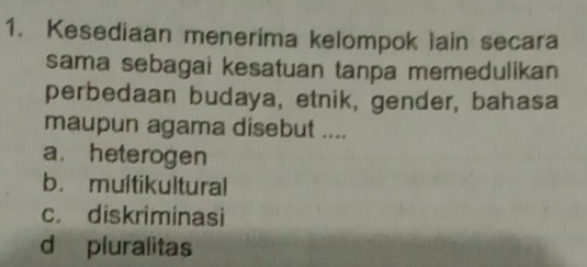 Kesediaan menerima kelompok lain secara
sama sebagai kesatuan tanpa memedulikan
perbedaan budaya, etnik, gender, bahasa
maupun agama disebut ....
a. heterogen
b. multikultural
c. diskriminasi
d pluralitas