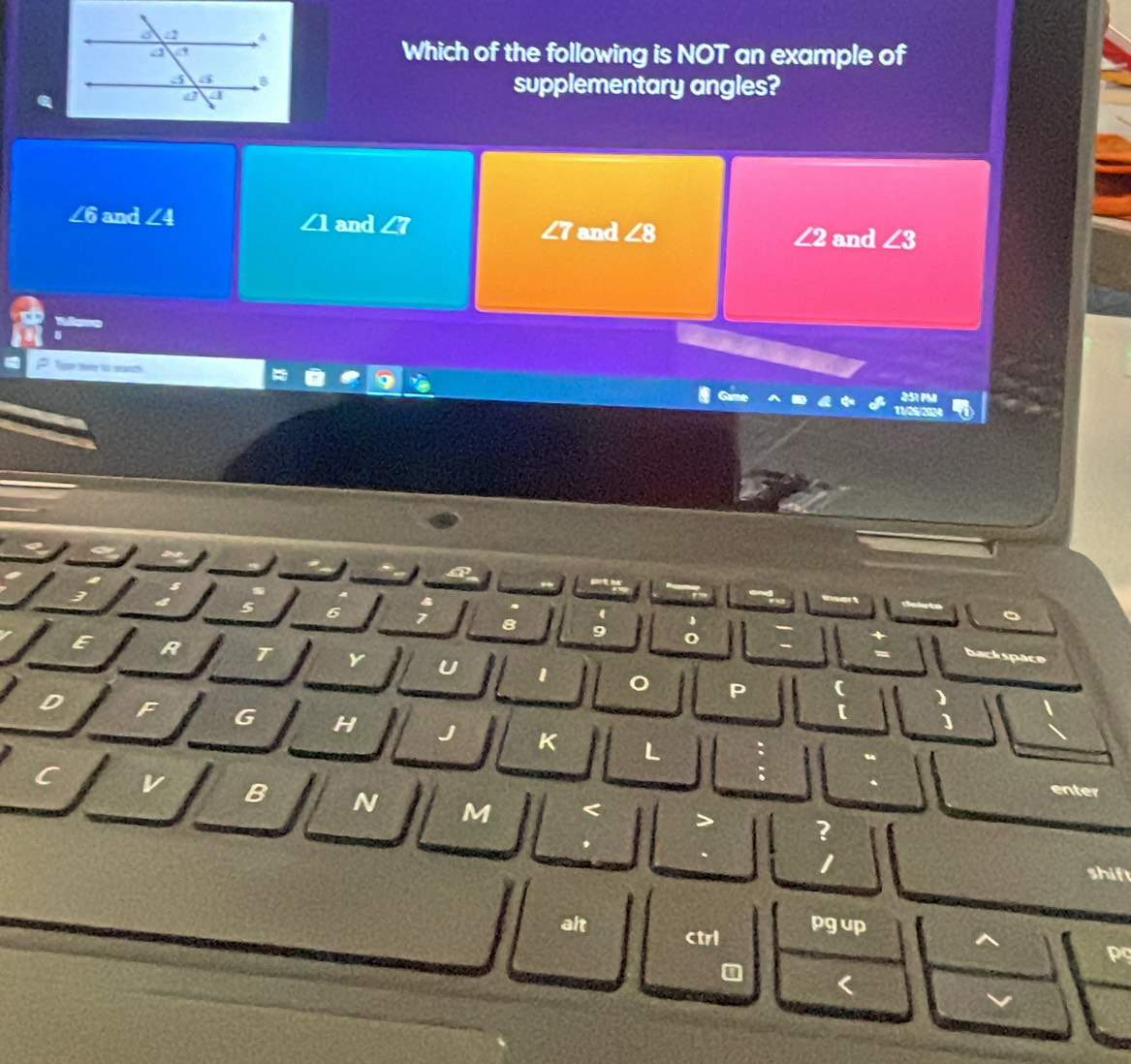 Which of the following is NOT an example of 
supplementary angles?
∠6 and ∠ 4 and ∠ 7 ∠ 8
∠ Q and
∠ 2 and ∠ 3
me
7
8 9
E
P C
G H 
[ 
] 
K L 
enter 
a B N M 
2 
shift 
alt ctrl pg up 
ps