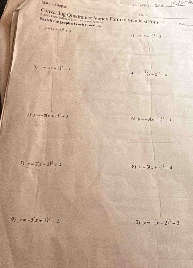 Math 2 Support 
Date_ 
Name 
Converting Quadratics: Vertex Form to Standard Form 
C 2012 Kuta Softwara LLC All rights reserved 
Sketch the graph of each function. 
Date_ 
1) y=(x-2)^2+3
2) y=(x+1)^2-3
3) y=-(x+3)^2-3
4) y= 1/2 (x-2)^2-4
5) y=-2(x+1)^2+3
6) y=-3(x+4)^2+1
7) y=2(x-3)^2+2 8) y=3(x+3)^2-4
9) y=-3(x+3)^2-2 y=-(x-2)^2-2
10)