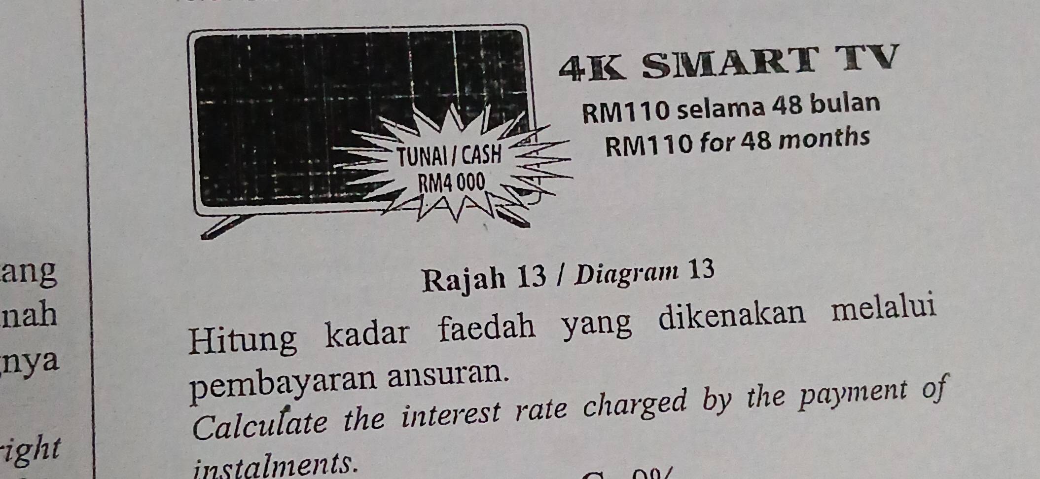 SMART TV
RM110 selama 48 bulan
RM110 for 48 months
ang Rajah 13 / Diagram 13 
nah 
Hitung kadar faedah yang dikenakan melalui 
nya 
pembayaran ansuran. 
Calculate the interest rate charged by the payment of 
ight 
instalments.